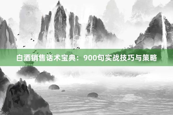 白酒销售话术宝典：900句实战技巧与策略